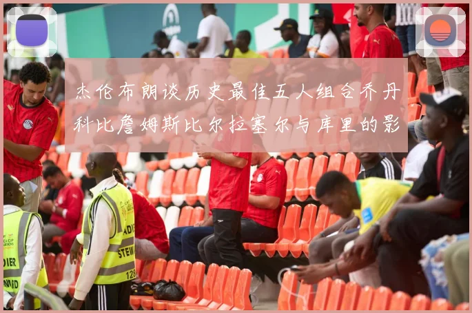 杰伦布朗谈历史最佳五人组合乔丹科比詹姆斯比尔拉塞尔与库里的影响力