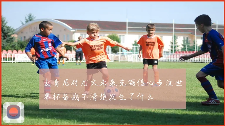 麦肯尼对尤文未来充满信心专注世界杯备战不清楚发生了什么