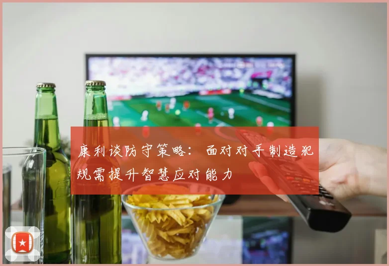 康利谈防守策略：面对对手制造犯规需提升智慧应对能力