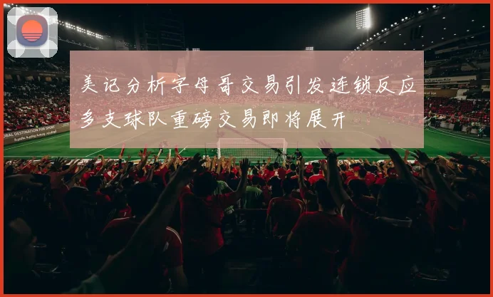 美记分析字母哥交易引发连锁反应多支球队重磅交易即将展开
