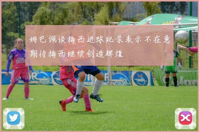 姆巴佩谈梅西进球纪录表示不在意期待梅西继续创造辉煌