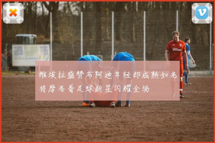 维埃拉盛赞布阿迪年轻却成熟如老将摩洛哥足球新星闪耀全场