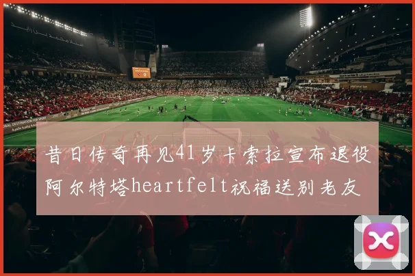 昔日传奇再见41岁卡索拉宣布退役阿尔特塔heartfelt祝福送别老友