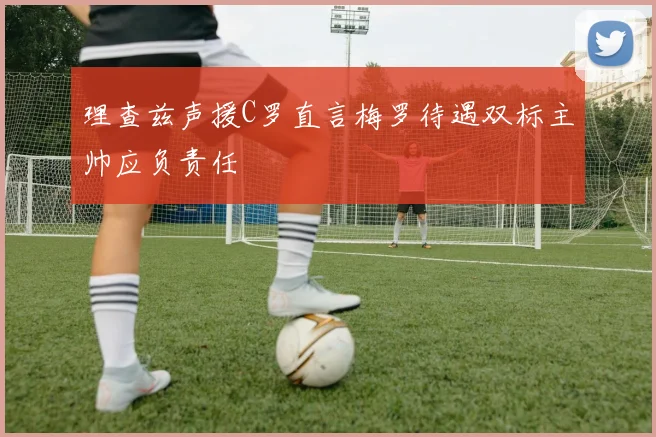 理查兹声援C罗直言梅罗待遇双标主帅应负责任