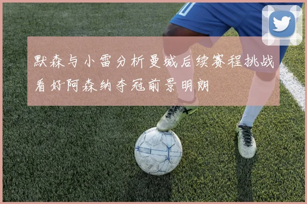 默森与小雷分析曼城后续赛程挑战看好阿森纳夺冠前景明朗