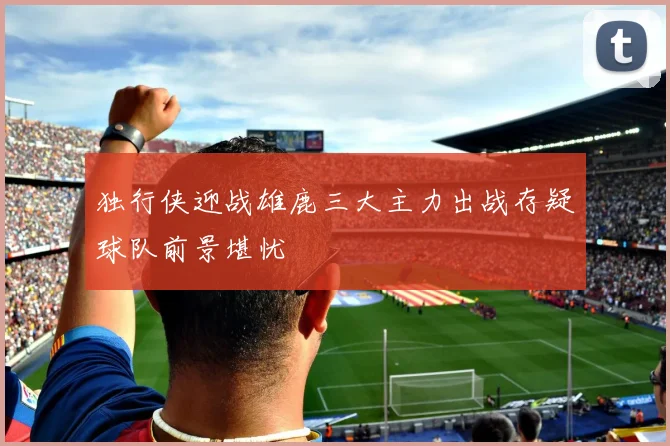 独行侠迎战雄鹿三大主力出战存疑球队前景堪忧