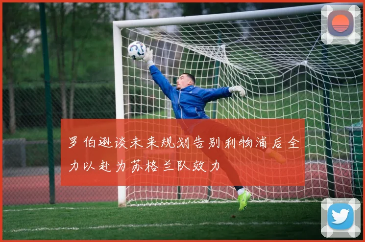 罗伯逊谈未来规划告别利物浦后全力以赴为苏格兰队效力