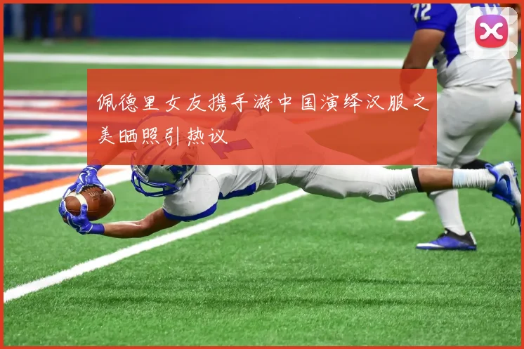 佩德里女友携手游中国演绎汉服之美晒照引热议