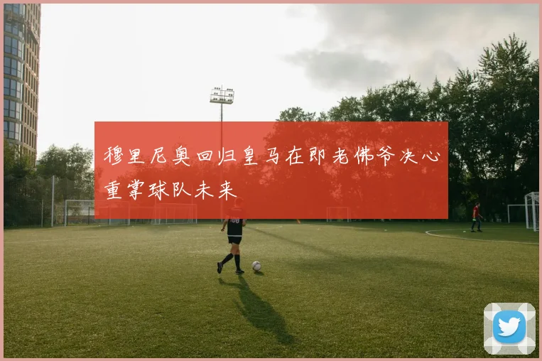 穆里尼奥回归皇马在即老佛爷决心重掌球队未来