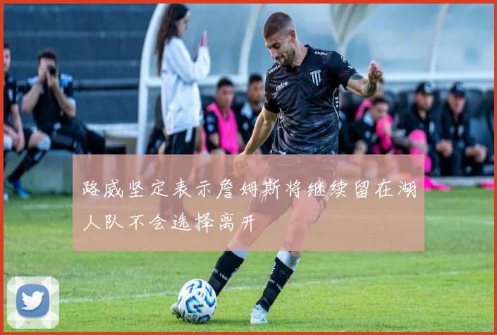 路威坚定表示詹姆斯将继续留在湖人队不会选择离开