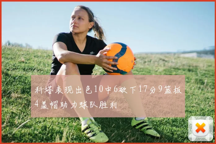 科塔表现出色10中6砍下17分9篮板4盖帽助力球队胜利