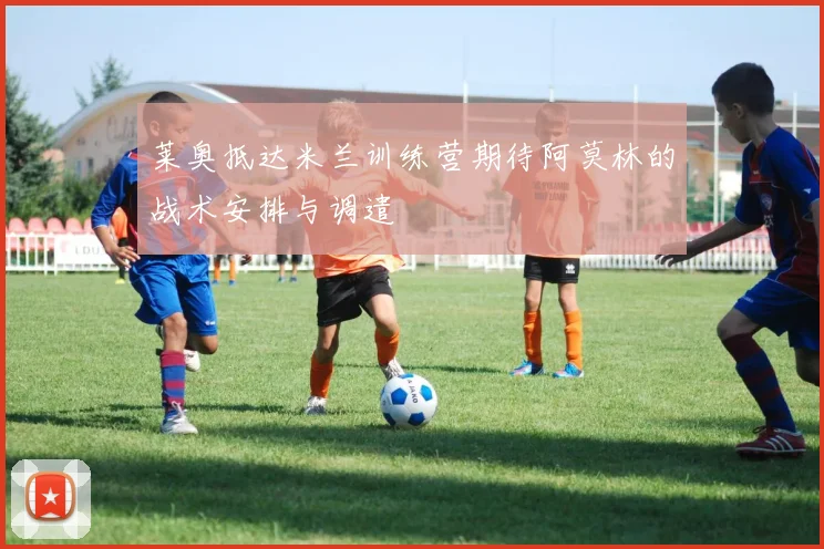 莱奥抵达米兰训练营期待阿莫林的战术安排与调遣