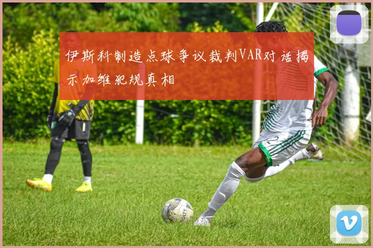 伊斯科制造点球争议裁判VAR对话揭示加维犯规真相