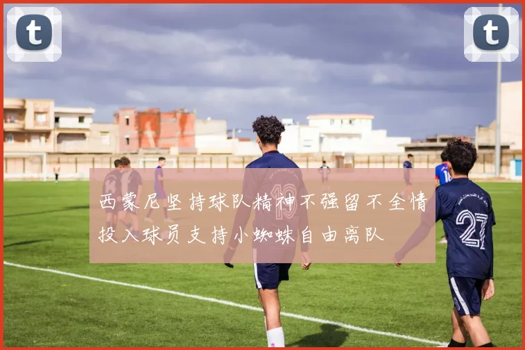 西蒙尼坚持球队精神不强留不全情投入球员支持小蜘蛛自由离队