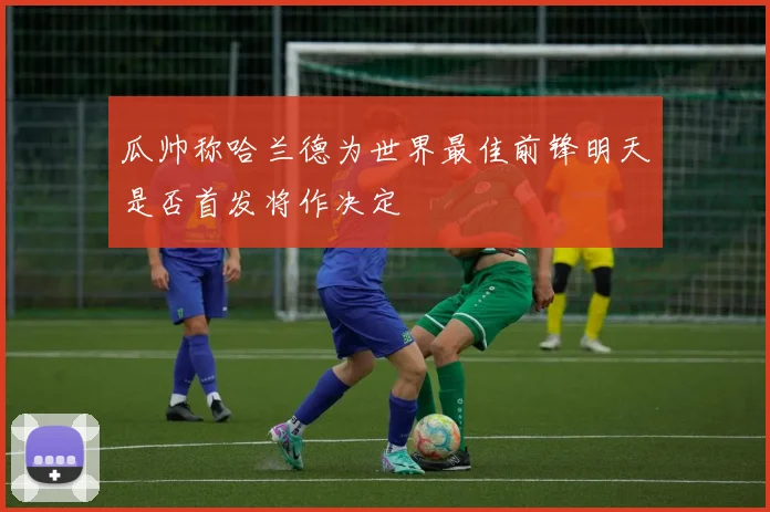 瓜帅称哈兰德为世界最佳前锋明天是否首发将作决定